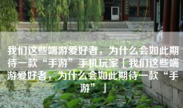 我们这些端游爱好者，为什么会如此期待一款“手游”手机玩家「我们这些端游爱好者，为什么会如此期待一款“手游”」