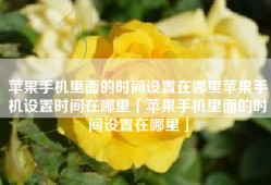 苹果手机里面的时间设置在哪里苹果手机设置时间在哪里「苹果手机里面的时间设置在哪里」