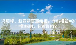 冯绍峰、赵丽颖官宣结婚，年龄相差10岁的婚姻，你看好吗？