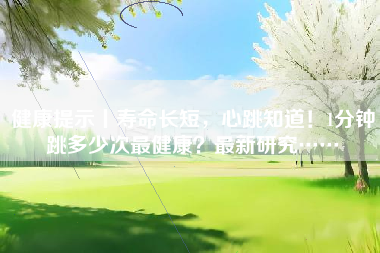 健康提示丨寿命长短，心跳知道！1分钟跳多少次最健康？最新研究……