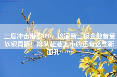 三度冲击港股IPO，这家新三板企业曾受软银青睐！排队赴港上市的还有这些新面孔……