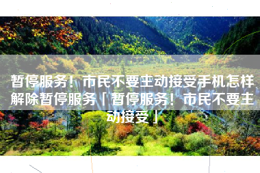 暂停服务！市民不要主动接受手机怎样解除暂停服务「暂停服务！市民不要主动接受」