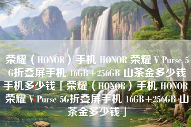 荣耀（HONOR）手机 HONOR 荣耀 V Purse 5G折叠屏手机 16GB+256GB 山茶金多少钱手机多少钱「荣耀（HONOR）手机 HONOR 荣耀 V Purse 5G折叠屏手机 16GB+256GB 山茶金多少钱」