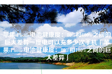 苹果iPhone电池健康度：80%和100%之间的巨大差异一度电可以充多少次手机「苹果iPhone电池健康度：80%和100%之间的巨大差异」