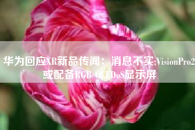 华为回应XR新品传闻：消息不实;VisionPro2或配备RGB OLEDoS显示屏